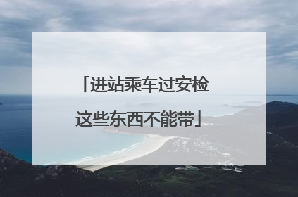 进站乘车过安检 这些东西不能带