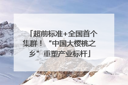 超前标准+全国首个集群！“中国大樱桃之乡”重塑产业标杆