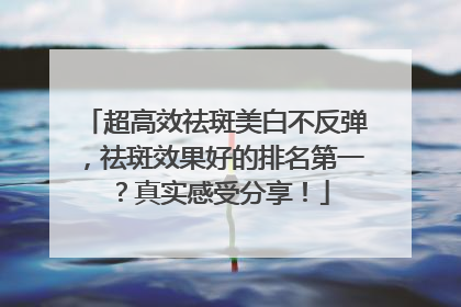 超高效祛斑美白不反弹，祛斑效果好的排名第一？真实感受分享！