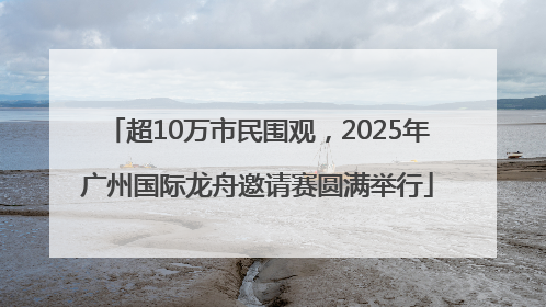 超10万市民围观，2025年广州国际龙舟邀请赛圆满举行