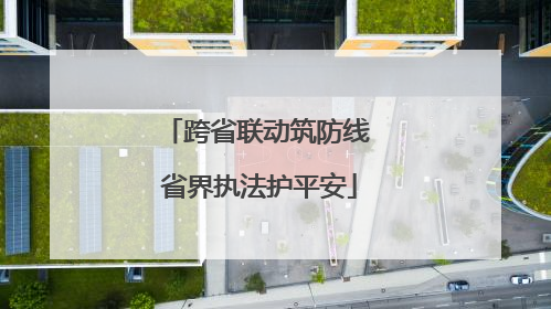 跨省联动筑防线 省界执法护平安