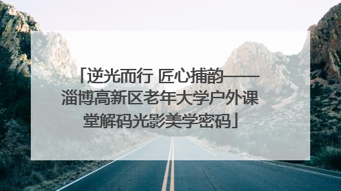 逆光而行 匠心捕韵——淄博高新区老年大学户外课堂解码光影美学密码