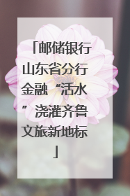 邮储银行山东省分行金融“活水”浇灌齐鲁文旅新地标