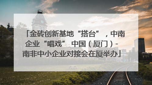 金砖创新基地“搭台”，中南企业“唱戏” 中国（厦门）-南非中小企业对接会在厦举办