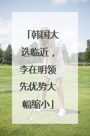 韩国大选临近，李在明领先优势大幅缩小