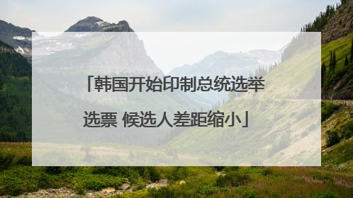 韩国开始印制总统选举选票 候选人差距缩小