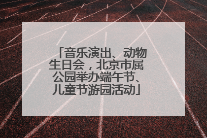 音乐演出、动物生日会，北京市属公园举办端午节、儿童节游园活动