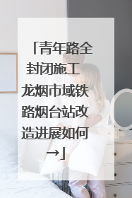 青年路全封闭施工 龙烟市域铁路烟台站改造进展如何→