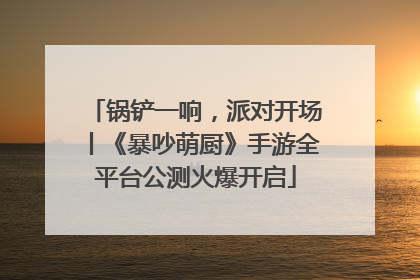 锅铲一响，派对开场丨《暴吵萌厨》手游全平台公测火爆开启