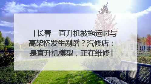 长春一直升机被拖运时与高架桥发生剐蹭？汽修店：是直升机模型，正在维修