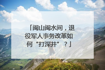 闽山闽水间，退役军人事务改革如何“打深井”？