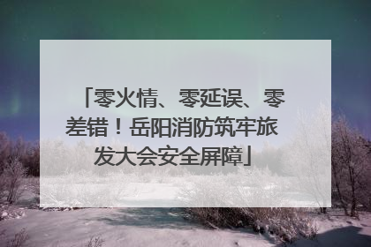 零火情、零延误、零差错！岳阳消防筑牢旅发大会安全屏障