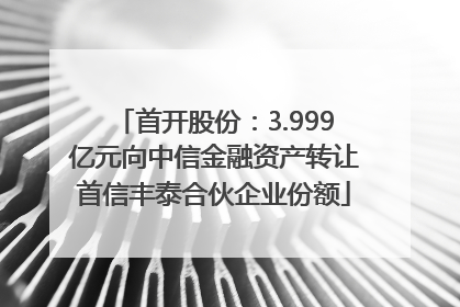 首开股份：3.999亿元向中信金融资产转让首信丰泰合伙企业份额