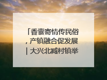 香囊寄情传民俗，产镇融合促发展｜大兴北臧村镇举办端午主题活动