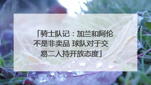 骑士队记：加兰和阿伦不是非卖品 球队对于交易二人持开放态度