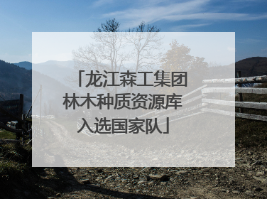 龙江森工集团林木种质资源库入选国家队