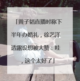 黄子韬直播时称下半年办婚礼，徐艺洋透露设想被大赞：哇，这个太好了