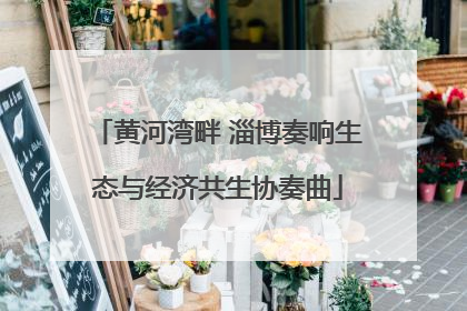 黄河湾畔 淄博奏响生态与经济共生协奏曲