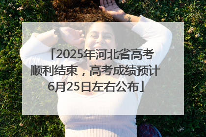 2025年河北省高考顺利结束，高考成绩预计6月25日左右公布