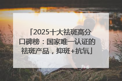 2025十大祛斑高分口碑榜：国家唯一认证的祛斑产品，抑斑+抗氧
